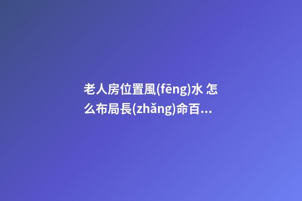 老人房位置風(fēng)水 怎么布局長(zhǎng)命百歲